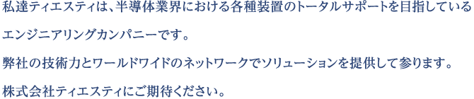 私達ティエスティは、半導体業界における各種装置のトータルサポートを目指しているエンジニアリングカンパニーです。 弊社の技術力とワールドワイドのネットワークでソリューションを提供して参ります。 株式会社ティエスティにご期待ください。